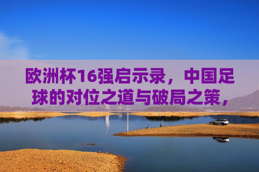 欧洲杯16强启示录,中国足球的对位之道与破局之策,欧洲杯16强启示录,中国足球的对位之道与破局之策