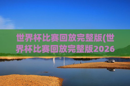 世界杯比赛回放完整版(世界杯比赛回放完整版2026年)