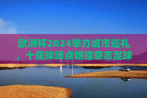 欧洲杯2024举办城市巡礼,十座球场点燃德意志足球激情,欧洲杯2024,十座球场巡礼点燃德意志足球激情