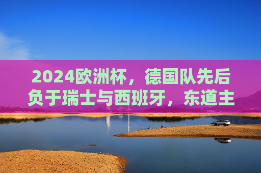 2024欧洲杯，德国队先后负于瑞士与西班牙，东道主梦碎四强，2024欧洲杯东道主德国梦碎四强 先后负于瑞士西班牙