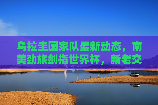乌拉圭国家队最新动态,南美劲旅剑指世界杯,新老交替显活力,乌拉圭新老交替显活力 剑指世界杯