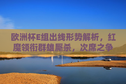 欧洲杯E组出线形势解析，红魔领衔群雄厮杀，次席之争悬念丛生，欧洲杯E组出线形势，红魔领衔，次席悬念丛生