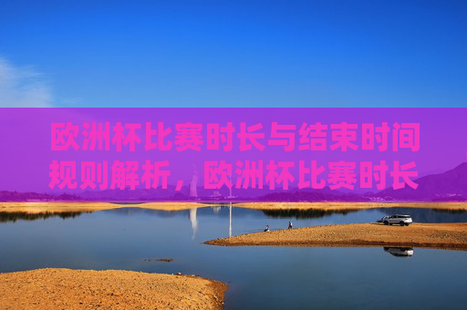 欧洲杯比赛时长与结束时间规则解析,欧洲杯比赛时长与结束时间规则解析