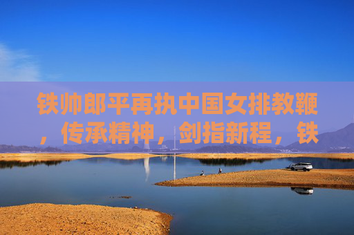 铁帅郎平再执中国女排教鞭,传承精神,剑指新程,铁帅郎平再执教鞭,传承精神剑指新程