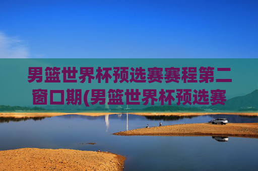 男篮世界杯预选赛赛程第二窗口期(男篮世界杯预选赛赛程时间)