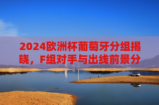 2024欧洲杯葡萄牙分组揭晓，F组对手与出线前景分析，2024欧洲杯葡萄牙F组分组揭晓 出线前景分析