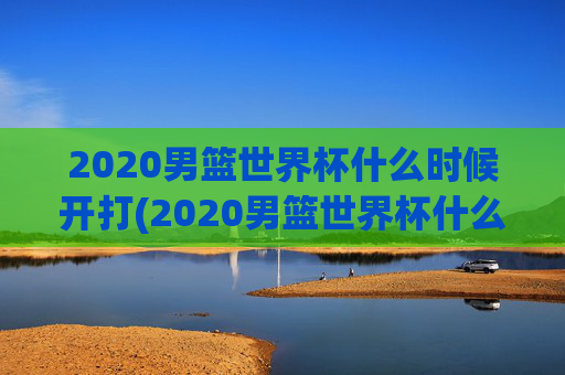 2020男篮世界杯什么时候开打(2020男篮世界杯什么时候开打呢)