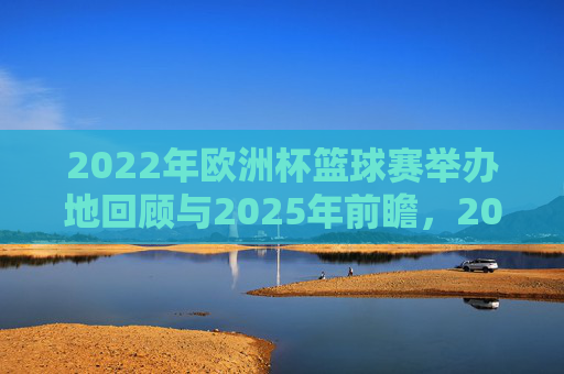 2022年欧洲杯篮球赛举办地回顾与2025年前瞻，2022欧洲杯篮球赛举办地回眸与2025前瞻