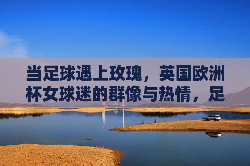 当足球遇上玫瑰，英国欧洲杯女球迷的群像与热情，足球遇上玫瑰，英国欧洲杯女球迷群像与热情