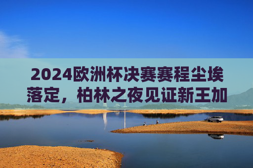2024欧洲杯决赛赛程尘埃落定，柏林之夜见证新王加冕，西班牙点球大战惊险夺冠，西班牙点球惊险夺冠 柏林见证新王加冕