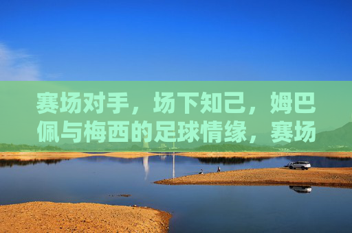 赛场对手,场下知己,姆巴佩与梅西的足球情缘,赛场对手,场下知己,姆巴佩与梅西的足球情缘