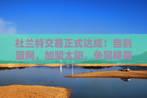 杜兰特交易正式达成!告别篮网,加盟太阳,争冠格局再变天,杜兰特交易达成!告别篮网加盟太阳 争冠格局变天