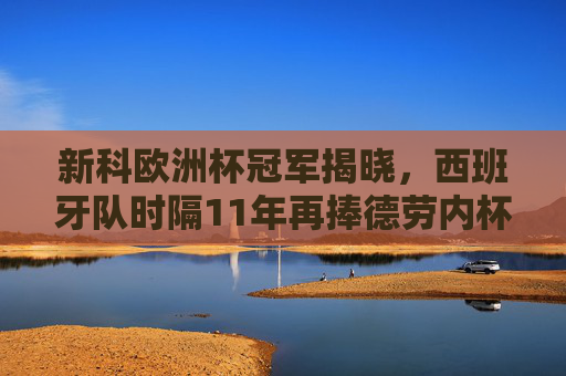 新科欧洲杯冠军揭晓，西班牙队时隔11年再捧德劳内杯！西班牙时隔11年再捧德劳内杯 新科欧洲杯冠军