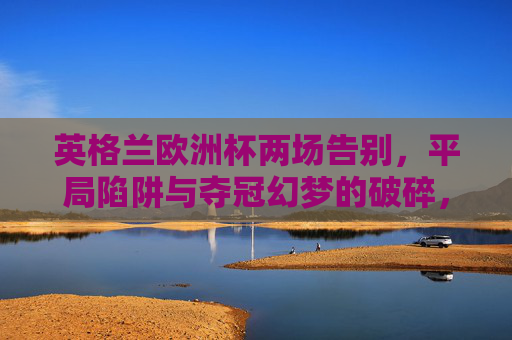 英格兰欧洲杯两场告别,平局陷阱与夺冠幻梦的破碎,英格兰欧洲杯两场告别,平局陷阱与夺冠幻梦破碎