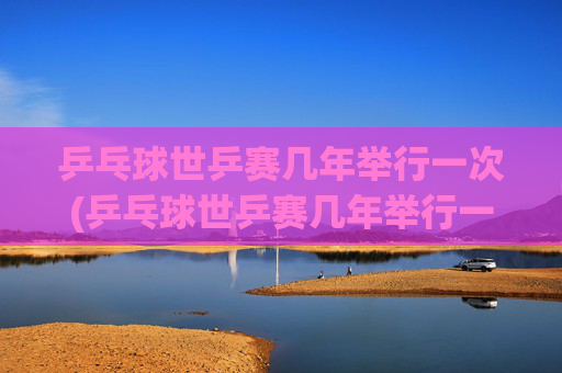 乒乓球世乒赛几年举行一次(乒乓球世乒赛几年举行一次)