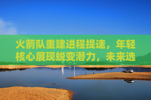 火箭队重建进程提速，年轻核心展现蜕变潜力，未来选秀权引期待，火箭重建提速，年轻核心蜕变潜力展现，未来选秀权引期待