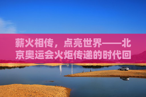 薪火相传,点亮世界——北京奥运会火炬传递的时代回响,薪火相传,北京奥运火炬传递的时代回响