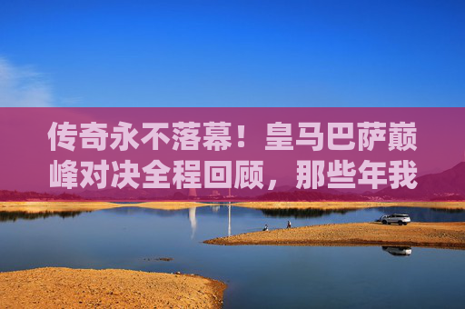 传奇永不落幕!皇马巴萨巅峰对决全程回顾,那些年我们追过的巨星回响,皇马巴萨巅峰对决,巨星回响,传奇不落幕