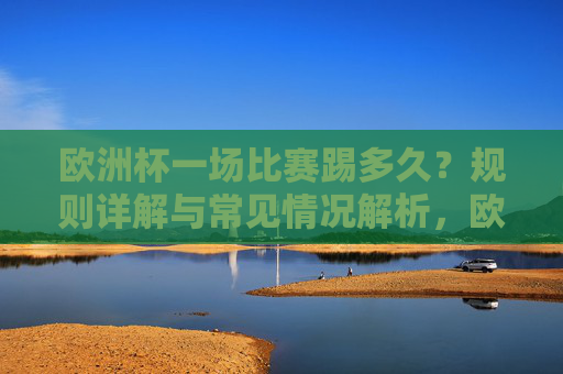 欧洲杯一场比赛踢多久?规则详解与常见情况解析,欧洲杯比赛时长,规则与常见情况解析
