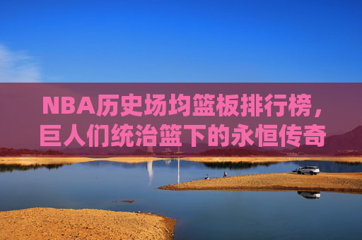 NBA历史场均篮板排行榜,巨人们统治篮下的永恒传奇,NBA历史场均篮板榜,巨人统治篮下的永恒传奇