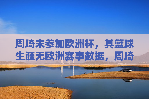 周琦未参加欧洲杯,其篮球生涯无欧洲赛事数据,周琦缺席欧洲杯 篮球生涯无欧洲赛事数据