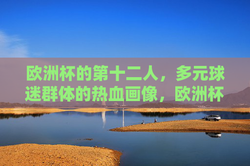 欧洲杯的第十二人，多元球迷群体的热血画像，欧洲杯第十二人，多元球迷群体的热血群像