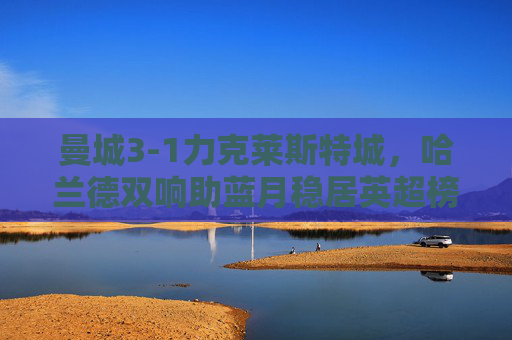 曼城3-1力克莱斯特城，哈兰德双响助蓝月稳居英超榜首，曼城3-1莱斯特城，哈兰德双响助蓝月稳居英超榜首
