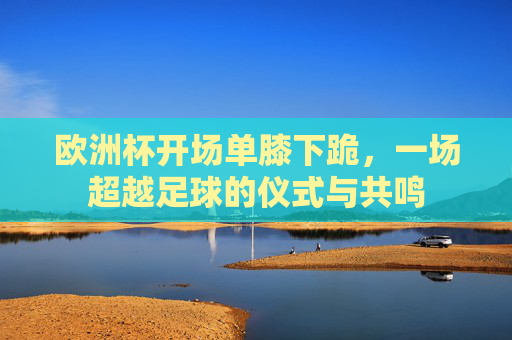 欧洲杯开场单膝下跪,一场超越足球的仪式与共鸣