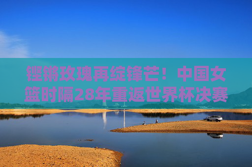 铿锵玫瑰再绽锋芒！中国女篮时隔28年重返世界杯决赛，勇夺亚军铸就辉煌，铿锵玫瑰28年再绽锋芒！中国女篮重返世界杯决赛勇夺亚军