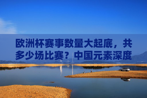 欧洲杯赛事数量大起底,共多少场比赛?中国元素深度参与,欧洲杯赛事数量大起底,共多少场?中国元素深度参与