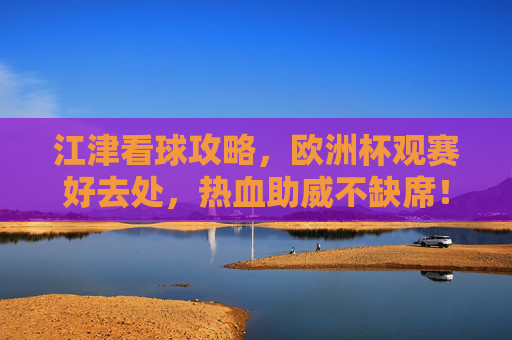 江津看球攻略,欧洲杯观赛好去处,热血助威不缺席!江津欧洲杯观赛好去处,热血助威攻略