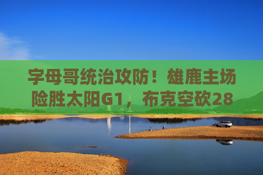 字母哥统治攻防!雄鹿主场险胜太阳G1,布克空砍28分杜兰特难救主,字母哥统治攻防,雄鹿主场险胜太阳G1,布克空砍杜兰特难救主
