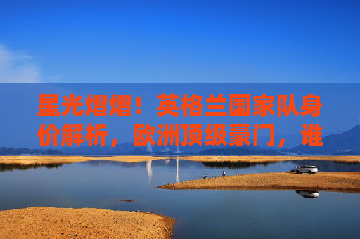 星光熠熠！英格兰国家队身价解析，欧洲顶级豪门，谁撑起亿元防线？英格兰国家队身价解析，欧洲顶级豪门亿元防线谁撑起？