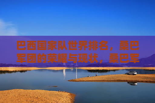 巴西国家队世界排名，桑巴军团的荣耀与现状，桑巴军团，荣耀传承与当下世界排名