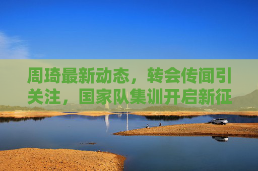 周琦最新动态,转会传闻引关注,国家队集训开启新征程,周琦动态,转会传闻引关注,国家队集训启新征程