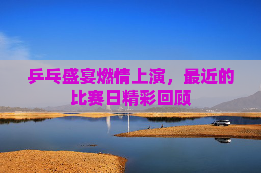 乒乓盛宴燃情上演,最近的比赛日精彩回顾