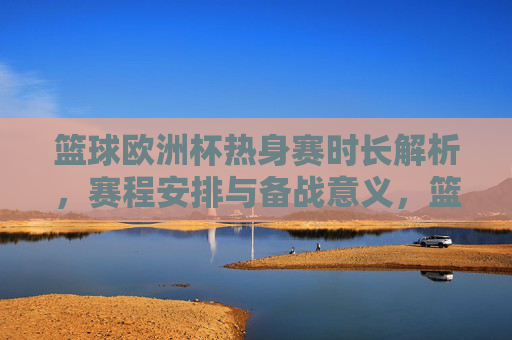 篮球欧洲杯热身赛时长解析,赛程安排与备战意义,篮球欧洲杯热身赛,时长、赛程与备战意义解析