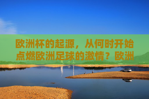 欧洲杯的起源,从何时开始点燃欧洲足球的激情?欧洲杯起源,点燃欧洲足球激情之火