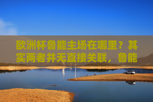 欧洲杯鲁能主场在哪里？其实两者并无直接关联，鲁能主场在济南奥体中心，欧洲杯与鲁能主场无直接关联，鲁能主场在济南奥体中心