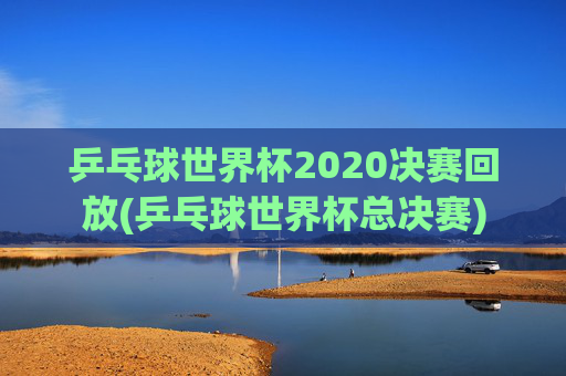 乒乓球世界杯2020决赛回放(乒乓球世界杯总决赛)