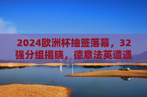 2024欧洲杯抽签落幕,32强分组揭晓,德意法英遭遇强敌,欧洲足坛烽烟再起,2024欧洲杯抽签落幕,32强分组强敌环伺,德意法英迎挑战