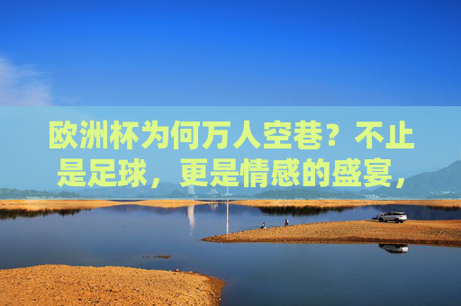 欧洲杯为何万人空巷？不止是足球，更是情感的盛宴，欧洲杯万人空巷，不止足球，更是情感盛宴
