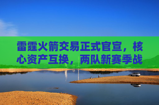雷霆火箭交易正式官宣,核心资产互换,两队新赛季战略定位迎巨变,雷霆火箭官宣核心资产互换 新赛季战略定位迎巨变