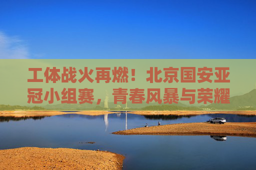 工体战火再燃!北京国安亚冠小组赛,青春风暴与荣耀梦想,工体战火再燃!北京国安亚冠小组赛青春风暴逐荣耀梦