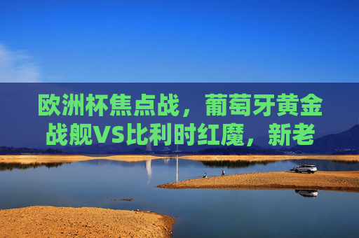 欧洲杯焦点战，葡萄牙黄金战舰VS比利时红魔，新老巨星的宿命对决，欧洲杯焦点战，葡萄牙黄金战舰VS比利时红魔，新老巨星宿命对决