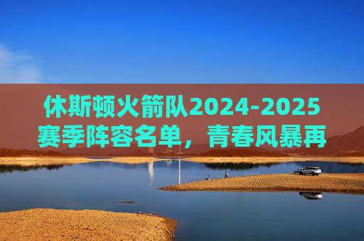 休斯顿火箭队2024-2025赛季阵容名单，青春风暴再起，重建之路加速，休斯顿火箭2024-2025阵容，青春风暴再起，重建加速
