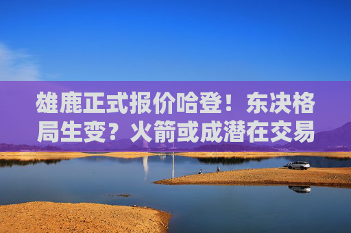 雄鹿正式报价哈登！东决格局生变？火箭或成潜在交易方，雄鹿正式报价哈登！东决格局生变，火箭成潜在交易方