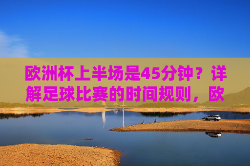 欧洲杯上半场是45分钟?详解足球比赛的时间规则,欧洲杯上半场真是45分钟?详解足球比赛时间规则