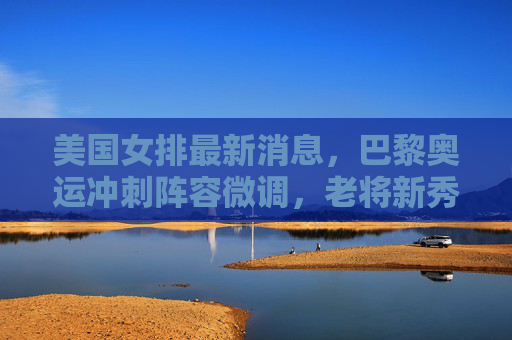 美国女排最新消息，巴黎奥运冲刺阵容微调，老将新秀并存冲击冠军
