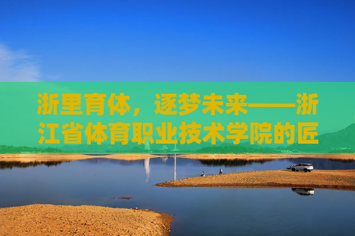 浙里育体，逐梦未来——浙江省体育职业技术学院的匠心育人之路，浙江省体育职业技术学院，匠心育体逐梦之路